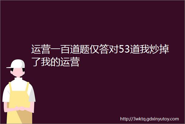 运营一百道题仅答对53道我炒掉了我的运营