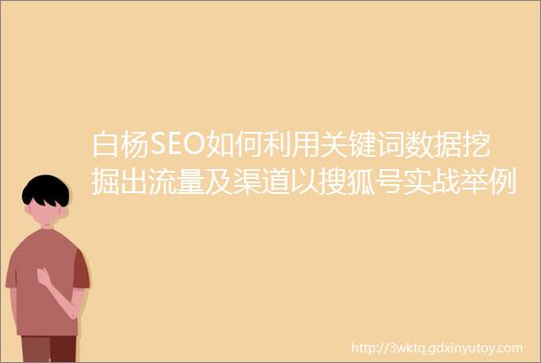 白杨SEO如何利用关键词数据挖掘出流量及渠道以搜狐号实战举例干货