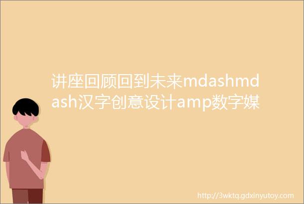 讲座回顾回到未来mdashmdash汉字创意设计amp数字媒体时代的字体设计